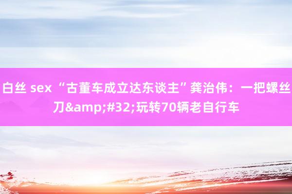 白丝 sex “古董车成立达东谈主”龚治伟：一把螺丝刀&#32;玩转70辆老自行车
